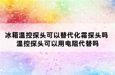 冰箱温控探头可以替代化霜探头吗 温控探头可以用电阻代替吗